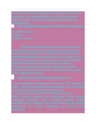 Sistem sosial meliputi hubungan dan kegiatan sosial di dalam
masyarakat, baik dengan kerabat, masyarakat luas, bahkan
pemimpin. Sistem teknologi meliputi segala perhatian serta
penggunaannya.
• Tiga Wujud Kebudayaan Menurut Dimensi Wujudnya
1.kompleks gagasan
2. konsep
3. pikiran manusia
Perubahan kebudayaan pada dasarnya tidak lain dari
para perubahan manusia yang hidup dalam masyarakat yang
menjadi wadah kebudayaan itu. Perubahan itu terjadi karena
manusia mengadakan hubungan dengan manusia lainnya, atau
karena hubungan antara kelompok manusia dalam masyarakat.
Tidak ada kebudayaan yanga statis, setiap perubahan
kebudayaan mempunyai dinamika, mengalami perubahan;
perubahan itu akibat dari perubahan masyarakat yang menjadi
wadah kebudayaan tersebut.
•

KAITAN MANUSIA DAN KEBUDAYAAN

Secara sederhana hubungan antara manusia dan kebudayaan
adalah : manusia sebagai perilaku kebudayaan, dan kebudayaan
merupakan obyek yang dilaksanakan manusia.
Tetapi apakah sesederhana itu hubungan keduanya ?
Dalam sosiologi manusia dan kebudayaan dinilai sebagai
dwitunggal, maksudnya bahwa walaupun keduanya berbeda
tetapi keduanya merupakan satu kesatuan. Manusia menciptakan
kebudayaan, dan setelah kebudayaan itu tercipta maka
kebudayaan

 
