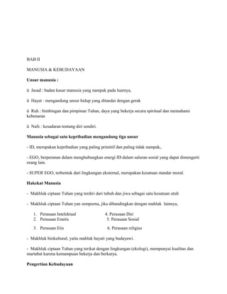 BAB II
MANUSIA & KEBUDAYAAN
Unsur manusia :
ü Jasad : badan kasar manusia yang nampak pada luarnya,
ü Hayat : mengandung unsur hidup yang ditandai dengan gerak
ü Ruh : bimbingan dan pimpinan Tuhan, daya yang bekerja secara spiritual dan memahami
kebenaran
ü Nafs : kesadaran tentang diri sendiri.
Manusia sebagai satu kepribadian mengandung tiga unsur
- ID, merupakan kepribadian yang paling primitif dan paling tidak nampak,.
- EGO, berperanan dalam menghubungkan energi ID dalam saluran sosial yang dapat dimengerti
orang lain.
- SUPER EGO, terbentuk dari lingkungan eksternal, merupakan kesatuan standar moral.
Hakekat Manusia
- Makhluk ciptaan Tuhan yang terdiri dari tubuh dan jiwa sebagai satu kesatuan utuh
- Makhluk ciptaan Tuhan yan sempurna, jika dibandingkan dengan mahluk lainnya,
1. Perasaan Intelektual
2. Perasaan Estetis
3. Perasaan Etis

4. Perasaan Diri
5. Perasaan Sosial
6. Perasaan religius

- Makhluk biokultural, yaitu mahluk hayati yang budayawi.
- Makhluk ciptaan Tuhan yang terikat dengan lingkungan (ekologi), mempunyai kualitas dan
martabat karena kemampuan bekerja dan berkarya.
Pengertian Kebudayaan

 
