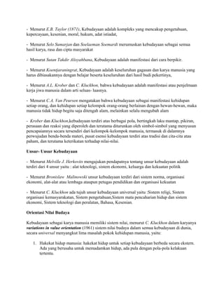 - Menurut E.B. Taylor (1871), Kebudayaan adalah kompleks yang mencakup pengetahuan,
kepercayaan, kesenian, moral, hukum, adat istiadat,
- Menurut Selo Sumarjan dan Soelaeman Soemardi merumuskan kebudayaan sebagai semua
hasil karya, rasa dan cipta masyarakat
- Menurut Sutan Takdir Alisyahbana, Kebudayaan adalah manifestasi dari cara berpikir.
- Menurut Koentjaraningrat, Kebudayaan adalah keseluruhan gagasan dan karya manusia yang
harus dibiasakannya dengan belajar beserta keseluruhan dari hasil budi pekertinya,
- Menurut A.L. Krober dan C. Kluckhon, bahwa kebudayaan adalah manifestasi atau penjelmaan
kerja jiwa manusia dalam arti seluas- luasnya.
- Menurut C.A. Van Peursen mengatakan bahwa kebudayaan sebagai manifestasi kehidupan
setiap orang, dan kehidupan setiap kelompok orang-orang berlainan dengan hewan-hewan, maka
manusia tidak hidup begitu saja ditengah alam, melainkan selalu mengubah alam
- Krober dan Kluckhon,kebudayaan terdiri atas berbagai pola, bertingkah laku mantap, pikiran,
perasaan dan reaksi yang diperoleh dan terutama diturunkan oleh simbol-simbol yang menyusun
pencapaiannya secara tersendiri dari kelompok-kelompok manusia, termasuk di dalamnya
perwujudan benda-benda materi, pusat esensi kebudayaan terdiri atas tradisi dan cita-cita atau
paham, dan terutama keterikatan terhadap nilai-nilai.
Unsur- Unsur Kebudayaan
- Menurut Melville J. Herkovits mengajukan pendapatnya tentang unsur kebudayaan adalah
terdiri dari 4 unsur yaitu : alat teknologi, sistem ekonomi, keluarga dan kekuatan politik
- Menurut Bronislaw Malinowski unsur kebudayaan terdiri dari sistem norma, organisasi
ekonomi, alat-alat atau lembaga ataupun petugas pendidikan dan organisasi kekuatan
- Menurut C. Kluckhon ada tujuh unsur kebudayaan universal yaitu :Sistem religi, Sistem
organisasi kemasyarakatan, Sistem pengetahuan,Sistem mata pencaharian hidup dan sistem
ekonomi, Sistem teknologi dan peralatan, Bahasa, Kesenian.
Orientasi Nilai Budaya
Kebudayaan sebagai karya manusia memiliki sistem nilai, menurut C. Kluckhon dalam karyanya
variations in value orientation (1961) sistem nilai budaya dalam semua kebudayaan di dunia,
secara universal menyangkut lima masalah pokok kehidupan manusia, yaitu:
1. Hakekat hidup manusia: hakekat hidup untuk setiap kebudayaan berbeda secara ekstern.
Ada yang berusaha untuk memadamkan hidup, ada pula dengan pola-pola kelakuan
tertentu.

 