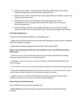 2. Hakekat karya manusia: setiap kebudayaan hakekatnya berbeda-beda, untuk hidup,
kedudukan/kehormatan, gerak hidup untuk menambah karya.
3. Hakekat waktu manusia: hakekat waktu untuk setiap kebudayaan berbeda, orientasi masa
lampau atau untuk masa kini.
4. Hakekat alam manusia: ada kebudayaan yang menganggap manusia harus
mengeksploitasi alam, ada juga yang harus harmonis dengan alam atau manusia
menyerah kepada alam.
5. Hakekat hubungan manusia: mementingkan hubungan antar manusia baik vertikal
maupun horizontal (orientasi pada tokoh-tokoh). Ada pula berpandangan individualistis
Perubahan Kebudayaan
Terjadinya gerak perubahan kebudayaan ini disebabkan oleh :
- Sebab-sebab yang berasal dari dalam masyarakat dan kebudayaan sendiri misalnya: perubahan
jumlah dan komposisi penduduk
- Sebab-sebab perubahan lingkungan alam dan fisik tempat mereka hidup
Faktor Yang Mempengaruhi Diterima Atau Tidaknya Suatu Unsur Kebudayaan Baru,
Diantaranya :
- Terbatasnya masyarakat memiliki hubungan atau kontak dengan kebudayaan dan dengan
orang-orang yang berasal dari luar masyarakat tersebut
- Pandangan hidup dan nilai-nilai yang dominan dalam suatu kebudayaan ditentukan oleh
nilai-nilai agama
- Corak struktur sosial suatu masyarakat turut menentukan proses penerimaan kebudayaan baru
- Suatu unsur kebudayaan diterima jika sebelumnya sudah ada unsur-unsur kebudayaan yang
menjadi landasan bagi diterimanya unsur kebudayaan yang baru tersebut
- Apabila unsur baru itu memiliki skala kegiatan yang terbatas, dan dapat dengan mudah
dibuktikan kegunaannya oleh warga masyarakat yang bersangkutan.
Kaitan Manusia Dan Kebudayaan
Proses dialektis ini tercipta melalui tiga tahap yaitu :
- Eksternalisasi, proses dimana manusia mengekspresikan dirinya dengan membangun
dunianya;

 