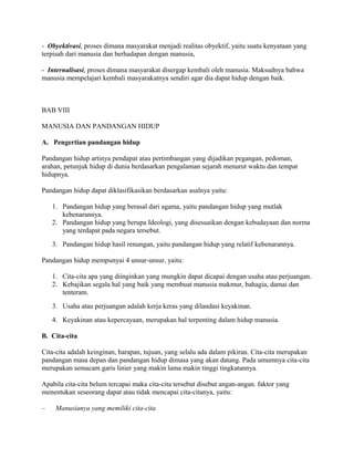 - Obyektivasi, proses dimana masyarakat menjadi realitas obyektif, yaitu suatu kenyataan yang
terpisah dari manusia dan berhadapan dengan manusia,
- Internalisasi, proses dimana masyarakat disergap kembali oleh manusia. Maksudnya bahwa
manusia mempelajari kembali masyarakatnya sendiri agar dia dapat hidup dengan baik.

BAB VIII
MANUSIA DAN PANDANGAN HIDUP
A. Pengertian pandangan hidup
Pandangan hidup artinya pendapat atau pertimbangan yang dijadikan pegangan, pedoman,
arahan, petunjuk hidup di dunia berdasarkan pengalaman sejarah menurut waktu dan tempat
hidupnya.
Pandangan hidup dapat diklasifikasikan berdasarkan asalnya yaitu:
1. Pandangan hidup yang berasal dari agama, yaitu pandangan hidup yang mutlak
kebenarannya.
2. Pandangan hidup yang berupa Ideologi, yang disesuaikan dengan kebudayaan dan norma
yang terdapat pada negara tersebut.
3. Pandangan hidup hasil renungan, yaitu pandangan hidup yang relatif kebenarannya.
Pandangan hidup mempunyai 4 unsur-unsur, yaitu:
1. Cita-cita apa yang diinginkan yang mungkin dapat dicapai dengan usaha atau perjuangan.
2. Kebajikan segala hal yang baik yang membuat manusia makmur, bahagia, damai dan
tenteram.
3. Usaha atau perjuangan adalah kerja keras yang dilandasi keyakinan.
4. Keyakinan atau kepercayaan, merupakan hal terpenting dalam hidup manusia.
B. Cita-cita
Cita-cita adalah keinginan, harapan, tujuan, yang selalu ada dalam pikiran. Cita-cita merupakan
pandangan masa depan dan pandangan hidup dimasa yang akan datang. Pada umumnya cita-cita
merupakan semacam garis linier yang makin lama makin tinggi tingkatannya.
Apabila cita-cita belum tercapai maka cita-cita tersebut disebut angan-angan. faktor yang
menentukan seseorang dapat atau tidak mencapai cita-citanya, yaitu:
–

Manusianya yang memiliki cita-cita

 