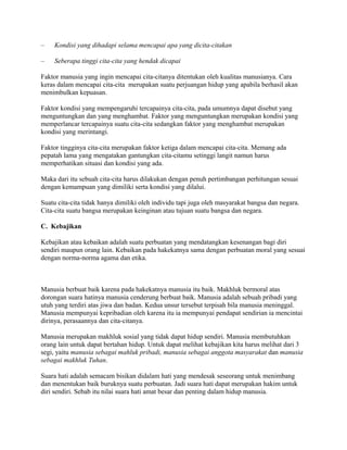 –

Kondisi yang dihadapi selama mencapai apa yang dicita-citakan

–

Seberapa tinggi cita-cita yang hendak dicapai

Faktor manusia yang ingin mencapai cita-citanya ditentukan oleh kualitas manusianya. Cara
keras dalam mencapai cita-cita merupakan suatu perjuangan hidup yang apabila berhasil akan
menimbulkan kepuasan.
Faktor kondisi yang mempengaruhi tercapainya cita-cita, pada umumnya dapat disebut yang
menguntungkan dan yang menghambat. Faktor yang menguntungkan merupakan kondisi yang
memperlancar tercapainya suatu cita-cita sedangkan faktor yang menghambat merupakan
kondisi yang merintangi.
Faktor tingginya cita-cita merupakan faktor ketiga dalam mencapai cita-cita. Memang ada
pepatah lama yang mengatakan gantungkan cita-citamu setinggi langit namun harus
memperhatikan situasi dan kondisi yang ada.
Maka dari itu sebuah cita-cita harus dilakukan dengan penuh pertimbangan perhitungan sesuai
dengan kemampuan yang dimiliki serta kondisi yang dilalui.
Suatu cita-cita tidak hanya dimiliki oleh individu tapi juga oleh masyarakat bangsa dan negara.
Cita-cita suatu bangsa merupakan keinginan atau tujuan suatu bangsa dan negara.
C. Kebajikan
Kebajikan atau kebaikan adalah suatu perbuatan yang mendatangkan kesenangan bagi diri
sendiri maupun orang lain. Kebaikan pada hakekatnya sama dengan perbuatan moral yang sesuai
dengan norma-norma agama dan etika.

Manusia berbuat baik karena pada hakekatnya manusia itu baik. Makhluk bermoral atas
dorongan suara hatinya manusia cenderung berbuat baik. Manusia adalah sebuah pribadi yang
utuh yang terdiri atas jiwa dan badan. Kedua unsur tersebut terpisah bila manusia meninggal.
Manusia mempunyai kepribadian oleh karena itu ia mempunyai pendapat sendirian ia mencintai
dirinya, perasaannya dan cita-citanya.
Manusia merupakan makhluk sosial yang tidak dapat hidup sendiri. Manusia membutuhkan
orang lain untuk dapat bertahan hidup. Untuk dapat melihat kebajikan kita harus melihat dari 3
segi, yaitu manusia sebagai mahluk pribadi, manusia sebagai anggota masyarakat dan manusia
sebagai makhluk Tuhan.
Suara hati adalah semacam bisikan didalam hati yang mendesak seseorang untuk menimbang
dan menentukan baik buruknya suatu perbuatan. Jadi suara hati dapat merupakan hakim untuk
diri sendiri. Sebab itu nilai suara hati amat besar dan penting dalam hidup manusia.

 