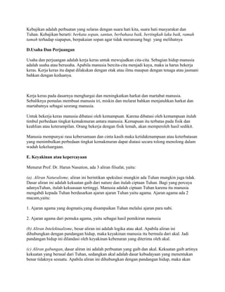 Kebajikan adalah perbuatan yang selaras dengan suara hati kita, suara hati masyarakat dan
Tuhan. Kebajikan berarti: berkata sopan, santun, berbahasa baik, bertingkah laku baik, ramah
tamah terhadap siapapun, berpakaian sopan agar tidak meransang bagi yang melihatnya
D.Usaha Dan Perjuangan
Usaha dan perjuangan adalah kerja keras untuk mewujudkan cita-cita. Sebagian hidup manusia
adalah usaha atau berusaha. Apabila manusia bercita-cita menjadi kaya, maka ia harus bekerja
keras. Kerja keras itu dapat dilakukan dengan otak atau ilmu maupun dengan tenaga atau jasmani
bahkan dengan keduanya.

Kerja keras pada dasarnya menghargai dan meningkatkan harkat dan martabat manusia.
Sebaliknya pemalas membuat manusia iri, miskin dan melarat bahkan menjatuhkan harkat dan
martabatnya sebagai seorang manusia.
Untuk bekerja keras manusia dibatasi oleh kemampuan. Karena dibatasi oleh kemampuan itulah
timbul perbedaan tingkat kemakmuran antara manusia. Kemapuan itu terbatas pada fisik dan
keahlian atau keterampilan. Orang bekerja dengan fisik lemah, akan memperoleh hasil sedikit.
Manusia mempunyai rasa kebersamaan dan cinta kasih maka ketidakmampuan atau keterbatasan
yang menimbulkan perbedaan tingkat kemakmuran dapat diatasi secara tolong menolong dalam
wadah kekeluargaan.
E. Keyakinan atau kepercayaan
Menurut Prof. Dr. Harun Nasution, ada 3 aliran filsafat, yaitu:
(a). Aliran Naturalisme, aliran ini berintikan spekulasi mungkin ada Tuhan mungkin juga tidak.
Dasar aliran ini adalah kekuatan gaib dari nature dan itulah ciptaan Tuhan. Bagi yang percaya
adanyaTuhan, itulah kekuasaan tertinggi. Manusia adalah ciptaan Tuhan karena itu manusia
mengabdi kepada Tuhan berdasarkan ajaran ajaran Tuhan yaitu agama. Ajaran agama ada 2
macam,yaitu:
1. Ajaran agama yang dogmatis,yang disampaikan Tuhan melalui ajaran para nabi.
2. Ajaran agama dari pemuka agama, yaitu sebagai hasil pemikiran manusia
(b) Aliran Intelektualisme, besar aliran ini adalah logika atau akal. Apabila aliran ini
dihubungkan dengan pandangan hidup, maka keyakinan manusia itu bermula dari akal. Jadi
pandangan hidup ini dilandasi oleh keyakinan kebenaran yang diterima oleh akal.
(c) Aliran gabungan, dasar aliran ini adalah perbuatan yang gaib dan akal. Kekuatan gaib artinya
kekuatan yang berasal dari Tuhan, sedangkan akal adalah dasar kebudayaan yang menentukan
benar tidaknya sesuatu. Apabila aliran ini dihubungkan dengan pandangan hidup, maka akan

 