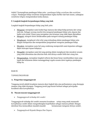 timbul 2 kemungkinan pandangan hidup yaitu : pandangan hidup sosialisme dan sosialisme
religius. Pandangan hidup sosialisme mengutamakan logika berfikir dari hati nurani, sedangkan
sosialisme religius mengutamakan kedua-duanya.
F. Langkah langkah berpandangan hidup yang baik
Langkah-langkah berpandangan hidup yang baik yaitu:
•

•

Mengenal, merupakan suatu kodrat bagi manusia dan tahap hidup pertama dari setiap
individu. Sebagai seorang muslim kita mengenal pandangan hidup yaitu alquran dan
hadist serta ijmak Ulama yang merupakan satu kesatuan yang tidak dapat dipisahkan.
Mengerti, mengerti disini dimaksudkan pada mengerti tentang pandangan hidup.

•

Menghayati, menghayati nilai-nilai yang terkandung dalam pandangan hidup yaitu
dengan memperluas dan memperdalam pengetahuan mengenai pandangan hidup.

•

Meyakini, merupakan suatu hal yang cenderung memperoleh suatu kepastian sehingga
dapat mencapai tujuan hidupnya.

•

Mengabdi, merupakan suatu hal yang penting dalam menghayati dan meyakini sesuatu
yang telah dibenarkan dan diterima baik oleh dirinya sendiri lebih dari orang lain.

•

Mengamankan, merupakan langkah terberat dan benar-benar membutuhkan iman yang
teguh dan kebenaran dalam menanggulangi segala sesuatu demi tegaknya pandangan
hidup itu.

BAB IX
TANGGUNGJAWAB
A. Pengertian tanggungjawab
Tanggung jawab adalah kesadaran manusia akan tingkah laku atau perbuatannya yang disengaja
maupun yang tidak disengaja. Tanggung jawab juga berarti berbuat sebagai perwujudan
kesadaran akan kewajibannya.
B. Macam-macam tanggungjawab
•

Tanggungjawab terhadap diri sendiri

Tanggungjawab terhadap diri sendiri menuntut kesadaran setiap orang untuk memenuhi
kewajibannya sendiri dalam mengembangkan kepribadian sebagai manusia pribadi. Dengan
demikian bisa memecahkan masalah-masalah
kemanusiaan mengenai dirinya sendiri.
•

TanggungJawab Kepada Bangsa Dan Negara

 