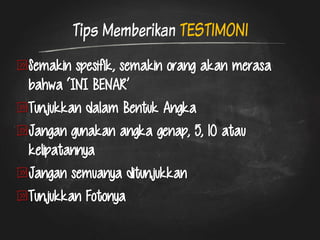Tips Memberikan TESTIMONI Semakin spesifik, semakin orang akan merasa bahwa ‘INI BENAR’ Tunjukkan dalam Bentuk Angka Jangan gunakan angka genap, 5, 10 atau kelipatannya Jangan semuanya ditunjukkan Tunjukkan Fotonya 
 