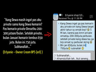 “Kang Dewa masih ingat pas aku private sama kang Dewa kemarin? Pas kemarin private Omsetku 200- 300 jutaan/bulan. Setelah private, bulan Januari kemarin tembus 650 juta. Bulan ini 750 juta. Subhanallah…” 
(Erlyanie – Owner Cream BPS (erl) )  