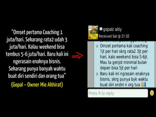 “Omset pertama Coaching 1 juta/hari. Sekarang rata2 udah 3 juta/hari. Kalau weekend bisa tembus 5-6 juta/hari. Baru kali ini ngerasain enaknya bisnis. Sekarang punya banyak waktu buat diri sendiri dan orang tua” 
(Gopal – Owner Mie Akhirat)  
