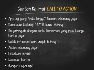 Contoh Kalimat CALL TO ACTION 
•Apa lagi yang Anda tunggu? Telepon sekarang juga! 
•Dapatkan katalog GRATIS kami. Hubungi … 
•Bergabunglah dengan seribu konsumen yang puas lainnya hari ini juga! 
•Untuk informasi lebih lanjut, hubungi…. 
•Action sekarang juga! 
•Putuskan sendiri! 
•Lakukan hari ini 
•Jangan ragu-ragu!  