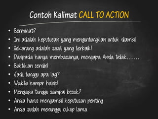 Contoh Kalimat CALL TO ACTION 
•Berminat? 
•Ini adalah keputusan yang menguntungkan untuk diambil 
•Sekarang adalah saat yang terbaik! 
•Daripada hanya membacanya, mengapa Anda tidak…… 
•Buktikan sendiri! 
•Jadi, tunggu apa lagi? 
•Waktu hampir habis! 
•Mengapa tunggu sampai besok? 
•Anda harus mengambil keputusan penting 
•Anda sudah menunggu cukup lama  