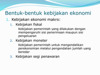 Bentuk-bentuk kebijakan ekonomi
1. Kebijakan ekonomi makro:
1. Kebijakan fiskal
Kebijakan pemerintah yang dilakukan dengan
mempengaruhi sisi penerimaan maupun sisi
pengeluaran
2. Kebijakan moneter
Kebijakan pemerintah untuk mengendalikan
perekonomian melalui pengendalian jumlah uang
beredar
3. Kebijakan segi penawaran
 