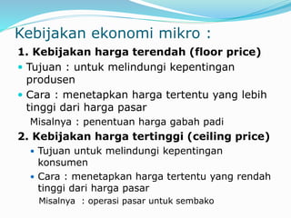 Kebijakan ekonomi mikro :
1. Kebijakan harga terendah (floor price)
 Tujuan : untuk melindungi kepentingan
produsen
 Cara : menetapkan harga tertentu yang lebih
tinggi dari harga pasar
Misalnya : penentuan harga gabah padi
2. Kebijakan harga tertinggi (ceiling price)
 Tujuan untuk melindungi kepentingan
konsumen
 Cara : menetapkan harga tertentu yang rendah
tinggi dari harga pasar
Misalnya : operasi pasar untuk sembako
 