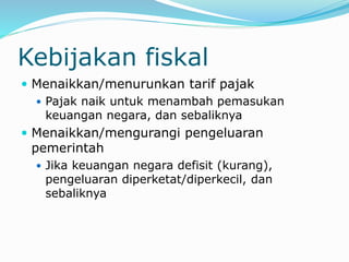 Kebijakan fiskal
 Menaikkan/menurunkan tarif pajak
 Pajak naik untuk menambah pemasukan
keuangan negara, dan sebaliknya
 Menaikkan/mengurangi pengeluaran
pemerintah
 Jika keuangan negara defisit (kurang),
pengeluaran diperketat/diperkecil, dan
sebaliknya
 