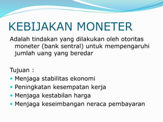 KEBIJAKAN MONETER
Adalah tindakan yang dilakukan oleh otoritas
moneter (bank sentral) untuk mempengaruhi
jumlah uang yang beredar
Tujuan :
 Menjaga stabilitas ekonomi
 Peningkatan kesempatan kerja
 Menjaga kestabilan harga
 Menjaga keseimbangan neraca pembayaran
 
