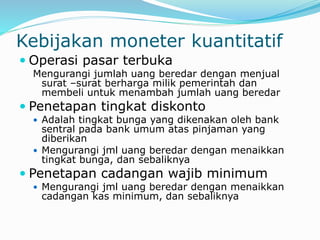 Kebijakan moneter kuantitatif
 Operasi pasar terbuka
Mengurangi jumlah uang beredar dengan menjual
surat –surat berharga milik pemerintah dan
membeli untuk menambah jumlah uang beredar
 Penetapan tingkat diskonto
 Adalah tingkat bunga yang dikenakan oleh bank
sentral pada bank umum atas pinjaman yang
diberikan
 Mengurangi jml uang beredar dengan menaikkan
tingkat bunga, dan sebaliknya
 Penetapan cadangan wajib minimum
 Mengurangi jml uang beredar dengan menaikkan
cadangan kas minimum, dan sebaliknya
 