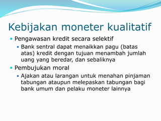 Kebijakan moneter kualitatif
 Pengawasan kredit secara selektif
 Bank sentral dapat menaikkan pagu (batas
atas) kredit dengan tujuan menambah jumlah
uang yang beredar, dan sebaliknya
 Pembujukan moral
 Ajakan atau larangan untuk menahan pinjaman
tabungan ataupun melepaskan tabungan bagi
bank umum dan pelaku moneter lainnya
 