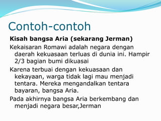 Contoh-contoh
Kisah bangsa Aria (sekarang Jerman)
Kekaisaran Romawi adalah negara dengan
daerah kekuasaan terluas di dunia ini. Hampir
2/3 bagian bumi dikuasai
Karena terbuai dengan kekuasaan dan
kekayaan, warga tidak lagi mau menjadi
tentara. Mereka mengandalkan tentara
bayaran, bangsa Aria.
Pada akhirnya bangsa Aria berkembang dan
menjadi negara besar,Jerman
 