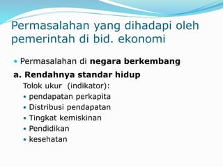 Permasalahan yang dihadapi oleh
pemerintah di bid. ekonomi
 Permasalahan di negara berkembang
a. Rendahnya standar hidup
Tolok ukur (indikator):
 pendapatan perkapita
 Distribusi pendapatan
 Tingkat kemiskinan
 Pendidikan
 kesehatan
 