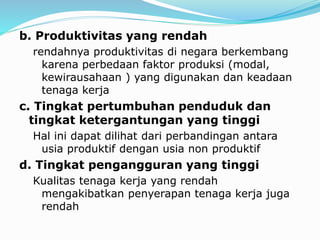 b. Produktivitas yang rendah
rendahnya produktivitas di negara berkembang
karena perbedaan faktor produksi (modal,
kewirausahaan ) yang digunakan dan keadaan
tenaga kerja
c. Tingkat pertumbuhan penduduk dan
tingkat ketergantungan yang tinggi
Hal ini dapat dilihat dari perbandingan antara
usia produktif dengan usia non produktif
d. Tingkat pengangguran yang tinggi
Kualitas tenaga kerja yang rendah
mengakibatkan penyerapan tenaga kerja juga
rendah
 