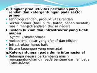 e. Tingkat produktivitas pertanian yang
rendah dan ketergantungan pada sektor
primer
 Tehnologi rendah, produktivitas rendah
 Sektor primer (hasil bumi, hutan, bahan mentah)
masih menjadi andalan devisa negara
f. Sistem hukum dan infrastruktur yang tidak
mapan
Syarat kemamapanan:
 mekanisme pasar yang efektif dan efisien
 Infrastruktur harus baik
 Sistem keuangan yang memadai
g.Ketergantungan pada dunia internasional
 Beberapa negara berkembang masih
menggantungkan diri pada bantuan dari lembaga
internasional
 