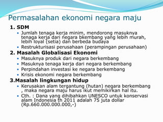 Permasalahan ekonomi negara maju
1. SDM
 Jumlah tenaga kerja minim, mendorong masuknya
tenaga kerja dari negara bkembang yang lebih murah,
lebih loyal (setia) dan berbeda budaya
 Restrukturisasi perusahaan (perampingan perusahaan)
2. Masalah Globalisasi Ekonomi
 Masuknya produk dari negara berkembang
 Masuknya tenaga kerja dari negara berkembang
 Perpindahan investasi ke negara berkembang
 Krisis ekonomi negara berkembang
3.Masalah lingkungan hidup
 Kerusakan alam tergantung (hutan) negara berkembang
, maka negara maju harus ikut memikirkan hal itu.
 Cth. : Dana yang dihibahkan UNESCO untuk konservasi
alam Indonesia th 2011 adalah 75 juta dollar
(Rp.660.000.000.000,-)
 