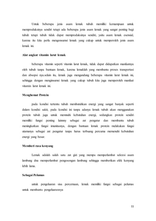 Untuk beberapa jenis asam lemak tubuh memiliki kemampuan untuk 
memproduksinya sendiri tetapi ada beberapa jenis asam lemak yang sangat penting bagi 
tubuh tetapi tubuh tidak dapat memproduksinya sendiri, yaitu asam lemak esensial, 
karena itu kita perlu mengonsumsi lemak yang cukup untuk memperoleh jenis asam 
lemak ini. 
11 
Alat angkut vitamin larut lemak 
beberapa vitamin seperti vitamin larut lemak, tidak dapat didapatkan manfaatnya 
oleh tubuh tanpa bantuan lemak, karena lemaklah yang membantu proses transportasi 
dan absopsi nya.selain itu, lemak juga mengandung beberapa vitamin larut lemak ini, 
sehingga dengan menginsumsi lemak yang cukup tubuh kita juga memperoleh manfaat 
vitamin larut lemak ini. 
Menghemat Protein 
pada kondisi tertentu tubuh membutuhkan energi yang sangat banyak seperti 
dalam kondisi sakit, pada kondisi ini tanpa adanya lemak tubuh akan menggunakan 
protein tubuh juga untuk memnuhi kebutuhan energi, sedangkan protein sendiri 
memiliki fungsi penting lainnny sebagai zat pengatur dan membantu tubuh 
meningkatkan fungsi imunitasnya, dengan bantuan lemak protein melakukan fungsi 
utamanya sebagai zat pengatur tanpa harus terbuang percuma memenuhi kebutuhan 
energi yang besar. 
Memberi rasa kenyang 
Lemak adalah salah satu zat gizi yang mempu memperlambat sekresi asam 
lambung dna memperlambat pengosongan lambung sehingga memberikan efek kenyang 
lebih lama. 
Sebagai Pelumas 
untuk pengeluaran sisa percernaan, lemak memiliki fungsi sebagai pelumas 
untuk membantu pengeluarannya 
 