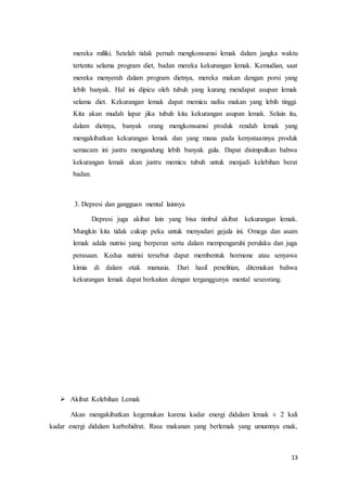 mereka miliki. Setelah tidak pernah mengkonsumsi lemak dalam jangka waktu 
tertentu selama program diet, badan mereka kekurangan lemak. Kemudian, saat 
mereka menyerah dalam program dietnya, mereka makan dengan porsi yang 
lebih banyak. Hal ini dipicu oleh tubuh yang kurang mendapat asupan lemak 
selama diet. Kekurangan lemak dapat memicu nafsu makan yang lebih tinggi. 
Kita akan mudah lapar jika tubuh kita kekurangan asupan lemak. Selain itu, 
dalam dietnya, banyak orang mengkonsumsi produk rendah lemak yang 
mengakibatkan kekurangan lemak dan yang mana pada kenyataannya produk 
semacam ini justru mengandung lebih banyak gula. Dapat disimpulkan bahwa 
kekurangan lemak akan justru memicu tubuh untuk menjadi kelebihan berat 
badan. 
13 
3. Depresi dan gangguan mental lainnya 
Depresi juga akibat lain yang bisa timbul akibat kekurangan lemak. 
Mungkin kita tidak cukup peka untuk menyadari gejala ini. Omega dan asam 
lemak adala nutrisi yang berperan serta dalam mempengaruhi perulaku dan juga 
perasaan. Kedua nutrisi tersebut dapat membentuk hormone atau senyawa 
kimia di dalam otak manusia. Dari hasil penelitian, ditemukan bahwa 
kekurangan lemak dapat berkaitan dengan terganggunya mental seseorang. 
 Akibat Kelebihan Lemak 
Akan mengakibatkan kegemukan karena kadar energi didalam lemak ± 2 kali 
kadar energi didalam karbohidrat. Rasa makanan yang berlemak yang umumnya enak, 
 