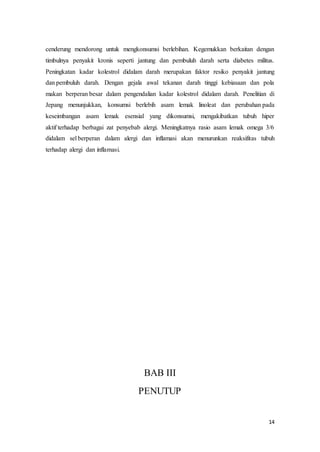 cenderung mendorong untuk mengkonsumsi berlebihan. Kegemukkan berkaitan dengan 
timbulnya penyakit kronis seperti jantung dan pembuluh darah serta diabetes militus. 
Peningkatan kadar kolestrol didalam darah merupakan faktor resiko penyakit jantung 
dan pembuluh darah. Dengan gejala awal tekanan darah tinggi kebiasaan dan pola 
makan berperan besar dalam pengendalian kadar kolestrol didalam darah. Penelitian di 
Jepang menunjukkan, konsumsi berlebih asam lemak linoleat dan perubahan pada 
keseimbangan asam lemak esensial yang dikonsumsi, mengakibatkan tubuh hiper 
aktif terhadap berbagai zat penyebab alergi. Meningkatnya rasio asam lemak omega 3/6 
didalam sel berperan dalam alergi dan inflamasi akan menurunkan reaksifitas tubuh 
terhadap alergi dan inflamasi. 
14 
BAB III 
PENUTUP 
 