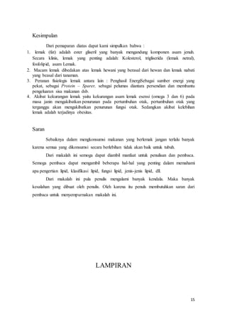 15 
Kesimpulan 
Dari pemaparan diatas dapat kami simpulkan bahwa : 
1. lemak (fat) adalah ester gliseril yang banyak mengandung komponen asam jenuh. 
Secara klinis, lemak yang penting adalah: Kolesterol, trigliserida (lemak netral), 
fosfolipid, asam Lemak. 
2. Macam lemak dibedakan atas lemak hewani yang berasal dari hewan dan lemak nabati 
yang beasal dari tanaman. 
3. Peranan fisiologis lemak antara lain : Penghasil EnergiSebagai sumber energi yang 
pekat, sebagai Protein – Sparer, sebagai pelumas diantara persendian dan membantu 
pengeluaran sisa makanan dsb. 
4. Akibat kekurangan lemak yaitu kekurangan asam lemak esensi (omega 3 dan 6) pada 
masa janin mengakibatkan penurunan pada pertumbuhan otak, pertumbuhan otak yang 
terganggu akan mengakibatkan penurunan fungsi otak. Sedangkan akibat kelebihan 
lemak adalah terjadinya obesitas. 
Saran 
Sebaiknya dalam mengkonsumsi makanan yang berlemak jangan terlalu banyak 
karena semua yang dikonsumsi secara berlebihan tidak akan baik untuk tubuh. 
Dari makalah ini semoga dapat diambil manfaat untuk penulisan dan pembaca. 
Semoga pembaca dapat mengambil beberapa hal-hal yang penting dalam memahami 
apa pengertian lipid, klasifikasi lipid, fungsi lipid, jenis-jenis lipid, dll. 
Dari makalah ini pula penulis mengalami banyak kendala. Maka banyak 
kesalahan yang dibuat oleh penulis. Oleh karena itu penuls membutuhkan saran dari 
pembaca untuk menyempurnakan makalah ini. 
LAMPIRAN 
 