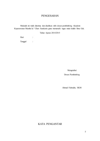 2 
PENGESAHAN 
Makalah ini telah diterima dan disahkan oleh dosen pembimbing Akademi 
Keperawatan Mamba’ul ‘Ulum Surakarta guna memenuhi tugas mata kuliah Ilmu Gizi. 
Tahun Ajaran 2014/2015 
Hari : 
Tanggal : 
Mengetahui 
Dosen Pembimbing 
Ahmad Fahrudin, SKM 
KATA PENGANTAR 
 