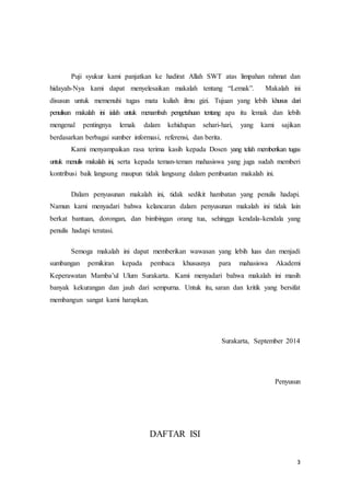 Puji syukur kami panjatkan ke hadirat Allah SWT atas limpahan rahmat dan 
hidayah-Nya kami dapat menyelesaikan makalah tentang “Lemak”. Makalah ini 
disusun untuk memenuhi tugas mata kuliah ilmu gizi. Tujuan yang lebih khusus dari 
penulisan makalah ini ialah untuk menambah pengetahuan tentang apa itu lemak dan lebih 
mengenal pentingnya lemak dalam kehidupan sehari-hari, yang kami sajikan 
berdasarkan berbagai sumber informasi, referensi, dan berita. 
Kami menyampaikan rasa terima kasih kepada Dosen yang telah memberikan tugas 
untuk menulis makalah ini, serta kepada teman-teman mahasiswa yang juga sudah memberi 
kontribusi baik langsung maupun tidak langsung dalam pembuatan makalah ini. 
Dalam penyusunan makalah ini, tidak sedikit hambatan yang penulis hadapi. 
Namun kami menyadari bahwa kelancaran dalam penyusunan makalah ini tidak lain 
berkat bantuan, dorongan, dan bimbingan orang tua, sehingga kendala-kendala yang 
penulis hadapi teratasi. 
Semoga makalah ini dapat memberikan wawasan yang lebih luas dan menjadi 
sumbangan pemikiran kepada pembaca khususnya para mahasiswa Akademi 
Keperawatan Mamba’ul Ulum Surakarta. Kami menyadari bahwa makalah ini masih 
banyak kekurangan dan jauh dari sempurna. Untuk itu, saran dan kritik yang bersifat 
membangun sangat kami harapkan. 
Surakarta, September 2014 
Penyusun 
3 
DAFTAR ISI 
 