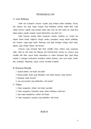 5 
PENDAHULUAN 
A. Latar Belakang 
Salah satu kelompok senyawa organik yang terdapat dalam tumbuhan, hewan, 
dan manusia dan yang sangat berguna bagi kehidupan manusia adalah lipid. Lipid 
adalah senyawa organik yang terdapat dalam alam serta tak larut dalam air, tetapi larut 
dalam pelarut organik nonpolar seperti hidrokarbon atau dietil eter. 
Lipid berperan penting dalam komponen struktur membran sel. Lemak dan 
minyak dalam bentuk trigliserol sebagai sumber penyimpan energi, lapisan pelindung, 
dan insulator organ-organ tubuh. Beberapa jenis lipid berfungsi sebagai sinyal kimia, 
pigmen, juga sebagai vitamin, dan hormon . 
Senyawa yang termasuk lipid tidak memiliki rumus struktur yang serupaatau 
mirip, selain itu sifat kimia dan fisikanya pun berbeda-beda. Karena itu, senyawa yang 
memiliki sifat fisika seperti lemak dimasukkan ke dalam kelompok lipid. Lipid dibagi 
menjadi 8 golongan berdasarkan kemiripan struktur kimianya, yaitu asam lemak, lemak, 
lilin, fosfolipid, sfingolipid, terpen, steroid, dan lipid kompleks. 
B. Rumusan Masalah 
1. Apakah definisi dari lemak atau lipid? 
2. Berapa jumlah lemak yang dibutuhkan oleh tubuh manusia setiap harinya? 
3. Darimana lemak berasal? 
4. Apa saja penyakit yang ditimbulkan oleh lemak? 
C. Tujuan 
1. Untuk mengetahui definisi dari lemak atau lipid. 
2. Untuk mengetahui kebutuhan lemak dalam kehidupan sehari-hari 
3. Agar dapat menjelaskan sumber dari lemak. 
4. Untuk mengetahui penyakit yang dimbulkan oleh lemak. 
BAB II 
 