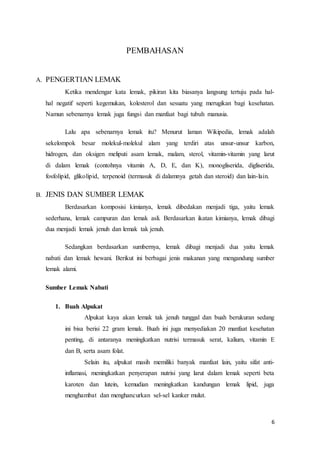 6 
PEMBAHASAN 
A. PENGERTIAN LEMAK 
Ketika mendengar kata lemak, pikiran kita biasanya langsung tertuju pada hal-hal 
negatif seperti kegemukan, kolesterol dan sesuatu yang merugikan bagi kesehatan. 
Namun sebenarnya lemak juga fungsi dan manfaat bagi tubuh manusia. 
Lalu apa sebenarnya lemak itu? Menurut laman Wikipedia, lemak adalah 
sekelompok besar molekul-molekul alam yang terdiri atas unsur-unsur karbon, 
hidrogen, dan oksigen meliputi asam lemak, malam, sterol, vitamin-vitamin yang larut 
di dalam lemak (contohnya vitamin A, D, E, dan K), monogliserida, digliserida, 
fosfolipid, glikolipid, terpenoid (termasuk di dalamnya getah dan steroid) dan lain-lain. 
B. JENIS DAN SUMBER LEMAK 
Berdasarkan komposisi kimianya, lemak dibedakan menjadi tiga, yaitu lemak 
sederhana, lemak campuran dan lemak asli. Berdasarkan ikatan kimianya, lemak dibagi 
dua menjadi lemak jenuh dan lemak tak jenuh. 
Sedangkan berdasarkan sumbernya, lemak dibagi menjadi dua yaitu lemak 
nabati dan lemak hewani. Berikut ini berbagai jenis makanan yang mengandung sumber 
lemak alami. 
Sumber Lemak Nabati 
1. Buah Alpukat 
Alpukat kaya akan lemak tak jenuh tunggal dan buah berukuran sedang 
ini bisa berisi 22 gram lemak. Buah ini juga menyediakan 20 manfaat kesehatan 
penting, di antaranya meningkatkan nutrisi termasuk serat, kalium, vitamin E 
dan B, serta asam folat. 
Selain itu, alpukat masih memiliki banyak manfaat lain, yaitu sifat anti-inflamasi, 
meningkatkan penyerapan nutrisi yang larut dalam lemak seperti beta 
karoten dan lutein, kemudian meningkatkan kandungan lemak lipid, juga 
menghambat dan menghancurkan sel-sel kanker mulut. 
 