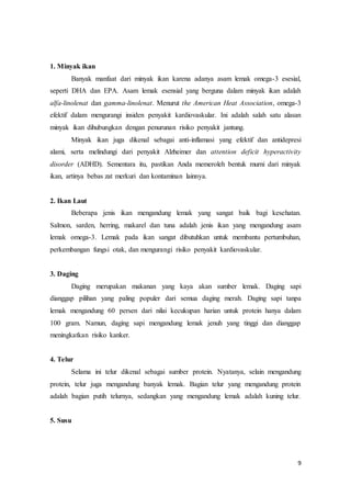9 
1. Minyak ikan 
Banyak manfaat dari minyak ikan karena adanya asam lemak omega-3 esesial, 
seperti DHA dan EPA. Asam lemak esensial yang berguna dalam minyak ikan adalah 
alfa-linolenat dan gamma-linolenat. Menurut the American Heat Association, omega-3 
efektif dalam mengurangi insiden penyakit kardiovaskular. Ini adalah salah satu alasan 
minyak ikan dihubungkan dengan penurunan risiko penyakit jantung. 
Minyak ikan juga dikenal sebagai anti-inflamasi yang efektif dan antidepresi 
alami, serta melindungi dari penyakit Alzheimer dan attention deficit hyperactivity 
disorder (ADHD). Sementara itu, pastikan Anda memeroleh bentuk murni dari minyak 
ikan, artinya bebas zat merkuri dan kontaminan lainnya. 
2. Ikan Laut 
Beberapa jenis ikan mengandung lemak yang sangat baik bagi kesehatan. 
Salmon, sarden, herring, makarel dan tuna adalah jenis ikan yang mengandung asam 
lemak omega-3. Lemak pada ikan sangat dibutuhkan untuk membantu pertumbuhan, 
perkembangan fungsi otak, dan mengurangi risiko penyakit kardiovaskular. 
3. Daging 
Daging merupakan makanan yang kaya akan sumber lemak. Daging sapi 
dianggap pilihan yang paling populer dari semua daging merah. Daging sapi tanpa 
lemak mengandung 60 persen dari nilai kecukupan harian untuk protein hanya dalam 
100 gram. Namun, daging sapi mengandung lemak jenuh yang tinggi dan dianggap 
meningkatkan risiko kanker. 
4. Telur 
Selama ini telur dikenal sebagai sumber protein. Nyatanya, selain mengandung 
protein, telur juga mengandung banyak lemak. Bagian telur yang mengandung protein 
adalah bagian putih telurnya, sedangkan yang mengandung lemak adalah kuning telur. 
5. Susu 
 