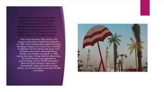 While the name Quba itself is taken
from the name of the place where
this mosque stands. During its
development, the mosque underwent
several renovations. Caliph Umar bin
Abdul Aziz (717-720) was the first to
build minarets in the Quba Mosque
.
Then, since the early 20th century, this
mosque underwent a significant expansion.
In 1984, three minarets were added, bringing
the Quba mosque to a total of four minarets.
In addition, 56 mini domes and seven main
entrances were built, with pulpit floors,
mihrab, and marble courtyards. In 1986,
during the reign of King Fahd bin Abdul Aziz,
the Quba Mosque was expanded to
accommodate around 20,000 worshipers.
Now, the Quba Mosque, which has a
characteristic white color with six large
domes, can accommodate more than 30,000
worshipers.
 