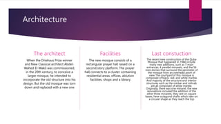 Architecture
The architect
When the Driehaus Prize winner
and New Classical architect Abdel-
Wahed El-Wakil was commissioned,
in the 20th century, to conceive a
larger mosque, he intended to
incorporate the old structure into his
design. But the old mosque was torn
down and replaced with a new one
Facilities
The new mosque consists of a
rectangular prayer hall raised on a
second story platform. The prayer
hall connects to a cluster containing
residential areas, offices, ablution
facilities, shops and a library
Last constuction
The recent new construction of the Quba
Mosque that happened in 1984 include
many new additions, such as 7 main
entrances, 4 parallel minarets, and the 56
mini domes that surround the perimeter of
the mosque from an overhead point of
view. The courtyard of this mosque is
composed of black, red, and white marble.
And majority of the structure and interior
structures such as the minbar and mihrab
are all composed of white marble.
Originally, there was one minaret, the new
renovations included the addition of the
other three minarets, they rest on square
bases, have octagonal shafts which take on
a circular shape as they reach the top
 