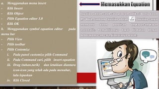 a. Menggunakan menu insert
- Klik Insert
- Klik Object
- Pilih Equation editor 3.0
- Klik OK
b. Menggunakan symbol equation editor pada
menu bar
- Pilih View
- Pilih toolbar
- Pilih Costomize
i. Pada panel customize pilih Command
ii. Pada Command cari, pilih insert equation
iii. Drag (tahan,tarik) dan letakkan diantara
icon-icon yang telah ada pada menubar,
lalu lepaskan
iv. Klik Closed
 