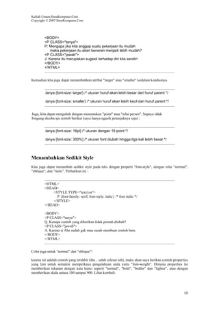 Kuliah Umum IlmuKomputer.Com
Copyright © 2003 IlmuKomputer.Com
10
<BODY>
<P CLASS="tanya">
P: Mengapa jika kita anggap suatu pekerjaan itu mudah
maka pekerjaan itu akan beneran menjadi lebih mudah?
<P CLASS="jawab">
J: Karena itu merupakan sugesti terhadap diri kita sendiri
</BODY>
</HTML>
Kemudian kita juga dapat menambahkan atribut "larger" atau "smaller" kedalam kondisinya.
.tanya {font-size: larger} /* ukuran huruf akan lebih besar dari huruf parent */
.tanya {font-size: smaller} /* ukuran huruf akan lebih kecil dari huruf parent */
Juga, kita dapat mengubah dengan menentukan "point" atau "nilai persen". Supaya tidak
bingung dicoba aja contoh berikut (saya hanya ngasih petunjuknya saja) :
.tanya {font-size: 16pt} /* ukuran dengan 16 point */
.tanya {font-size: 300%} /* ukuran font diubah hingga tiga kali lebih besar */
Menambahkan Sedikit Style
Kita juga dapat menambah sedikit style pada teks dengan properti "font-style", dengan nilai "normal",
"oblique", dan "italic". Perhatikan ini :
<HTML>
<HEAD>
<STYLE TYPE="text/css">
P {font-family: serif; font-style: italic} /* font italic */
</STYLE>
</HEAD>
<BODY>
<P CLASS="tanya">
Q. Kenapa contoh yang diberikan tidak pernah diubah?
<P CLASS="jawab">
A. Karena si Abe sudah gak mau susah membuat contoh baru
</BODY>
</HTML>
Coba juga untuk "normal" dan "oblique"!
karena ini adalah contoh yang terakhir (lho... udah selesai toh), maka akan saya berikan contoh properties
yang lain untuk semakin memperkaya pengetahuan anda yaitu "font-weight". Dimana properties ini
memberikan tekanan dengan kata kunci seperti "normal", "bold", "bolder" dan "lighter", atau dengan
memberikan skala antara 100 sampai 900. Lihat kembali:
 