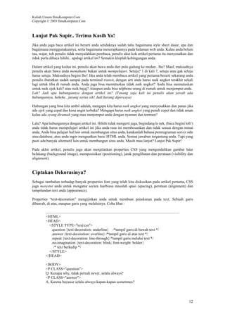 Kuliah Umum IlmuKomputer.Com
Copyright © 2003 IlmuKomputer.Com
12
Lanjut Pak Supir.. Terima Kasih Ya!
Jika anda juga baca artikel ini berarti anda setidaknya sudah tahu bagaimana style sheet dasar, apa dan
bagaimana menggunakannya, serta bagaimana menerapkannya pada halaman web anda. Kalau anda belum
tau, wajar, toh penulis tidak menyalahkan pembaca, penulis akui kok artikel pertama itu menyesatkan dan
tidak perlu dibaca hihihi.. apalagi artikel ini? Semakin kloplah kebingungan anda.
Dalam artikel yang kedua ini, penulis akan bawa anda dari pulo gadung ke medan.. lho? Maaf, maksudnya
penulis akan bawa anda memahami bukan untuk mempelajari. Setuju? 1 di kali 7, setuju atau gak setuju
harus setuju. Maksudnya begini lho! Jika anda telah membaca artikel yang pertama berarti sekarang anda
penulis ibaratkan sudah sampai pada terminal transit, dengan arti anda harus naik angkot terakhir sekali
lagi untuk tiba di rumah anda. Anda juga bisa memutuskan tidak naik angkot? Anda bisa memutuskan
untuk naik ojek kali? atau naik bajaj? Ataupun anda bisa telphone orang di rumah untuk menjemput anda.
Lah? Jadi apa hubungannya dengan artikel ini? (Tenang saja kali ini penulis akan jawab ada
hubungannya, hehehe.. jarang serius sih! Jadi kurang dipercaya)
Hubungan yang bisa kita ambil adalah, mengapa kita harus naik angkot yang menyesakkan dan panas jika
ada ojek yang cepat dan kena angin terbuka? Mengapa harus naik angkot yang penuh copet dan tidak aman
kalau ada orang dirumah yang mau menjemput anda dengan nyaman dan tentram?
Lalu? Apa hubungannya dengan artikel ini. Hihihi tidak mengerti juga, begindang lo nek, (baca:begini loh!)
anda tidak harus mempelajari artikel ini jika anda rasa ini membosankan dan tidak sesuai dengan minat
anda. Anda bisa pelajari hal lain untuk membangun situs anda, katakanlah bahasa pemrograman server side
atau database, atau anda ingin menguatkan basic HTML anda. Semua jawaban tergantung anda. Tapi yang
pasti ada banyak alternatif lain untuk membangun situs anda. Masih mau lanjut? Lanjut Pak Supir!
Pada akhir artikel, penulis juga akan menjelaskan properties CSS yang mengendalikan gambar latar
belakang (background image), memposisikan (positioning), jarak penglihatan dan perataan (visibility dan
alignment).
Ciptakan Dekorasinya?
Sebagai tambahan terhadap banyak properties font yang telah kita diskusikan pada artikel pertama, CSS
juga merestui anda untuk mengatur secara luarbiasa masalah spasi (spacing), perataan (alignment) dan
tampilandari text anda (appearance).
Properties “text-decoration” mengijinkan anda untuk membuat penekanan pada text. Sebuah garis
dibawah, di atas, maupun garis yang melaluinya. Coba lihat :
<HTML>
<HEAD>
<STYLE TYPE="text/css">
.question {text-decoration: underline} /*tampil garis di bawah text */
.answer {text-decoration: overline} /*tampil garis di atas text */
.repeat {text-decoration: line-through}/*tampil garis melalui text */
.no-imagination {text-decoration: blink; font-weight: bolder}
/* text berkedip */
</STYLE>
</HEAD>
<BODY>
<P CLASS="question">
Q. Kenapa why, tidak pernah never, selalu always?
<P CLASS="answer">
A. Karena because selalu always kapan-kapan sometimes?
 