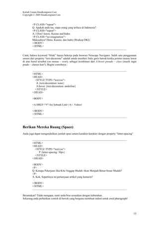 Kuliah Umum IlmuKomputer.Com
Copyright © 2003 IlmuKomputer.Com
13
<P CLASS="repeat">
Q. Apakah anda tau, siapa orang yang terlucu di Indonesia?
<P CLASS="repeat">
A. I Don’t know, Kasino and Indro.
<P CLASS="no-imagination">
Maksudnya? Dono, Kasino, dan Indro (Warkop DKI)
</BODY>
</HTML>
Catat, bahwa keyword “blink” hanya bekerja pada browser Netscape Navigator. Salah satu penggunaan
umum dari property “text-decaorate” adalah untuk memberi links garis bawah ketika pointer mouse lewat
di atas huruf tersebut (on mouse – over), sebagai kombinasi dari A:hover pseudo – class (masih ingat
psudo – classes kan?). Begini contohnya :
<HTML>
<HEAD>
<STYLE TYPE="text/css">
A {text-decoration: none}
A:hover {text-decoration: underline}
</STYLE>
</HEAD>
<BODY>
<A HREF="#">Ini Sebuah Link</A>. Yahoo!
</BODY>
</HTML>
Berikan Mereka Ruang (Space)
Anda juga dapat mengendalikan jumlah spasi antara karakter-karakter dengan property “letter-spacing”
<HTML>
<HEAD>
<STYLE TYPE="text/css">
P {letter-spacing: 30px}
</STYLE>
</HEAD>
<BODY>
<P>
Q. Kenapa Pekerjaan Jika Kita Anggap Mudah Akan Menjadi Benar-benar Mudah?
<P>
A. Kok, Sepertinya ini pertanyaan artikel yang kemarin?
</BODY>
</HTML>
Berantakan? Tidak mengapa, nanti anda bisa sesuaikan dengan kebutuhan.
Sekarang anda perhatikan contoh di bawah yang berguna membuat indent untuk awal pharagraph!
 