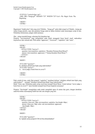 Kuliah Umum IlmuKomputer.Com
Copyright © 2003 IlmuKomputer.Com
15
<P STYLE="vertical-align: top">
<IMG SRC="bunga.gif" HEIGHT="25" WIDTH="25">Let’s We Begin From The
Beginning.
</BODY>
</HTML>
Bagaimana? Sudah jelas? Ada yang error? Hehehe.. “bunga.gif” anda tidak nongol ya? Duduls.. terang aja
itukan bunga penulis, copy dan pastekan bunga anda ke dalam direktori anda menyimpan script di atas.
Perhatikan ekstensinya, jangan salah namanya.
Oke.. cukup masalah bunga, sekarang kita lanjutkan lagi.
Property “text-transform” juga mengijinkan anda untuk mengganti besar huruf, maaf, maksudnya
Kapitalisasi dari seluruh teks. Pilih antara “uppercase”, “lowercase”, “capitalize”, dan “none”.
<HTML>
<HEAD>
<STYLE TYPE="text/css">
.question {text-transform: capitalize} /*Karakter Pertama Huruf Besar*/
.answer {text-transform: uppercase} /* Semua Karakter Huruf Besar */
</STYLE>
</HEAD>
<BODY>
<P CLASS="question">
Q. sebutkan sebuah kata bijak yang anda ketahui?
<P CLASS="answer">
A. never judge a book from its cover!!!
</BODY>
</HTML>
Pada contoh di atas, anda lihat properti “capitalize” membuat kalimat “sebutkan sebuah kata bijak yang
anda ketahui?” menjadi “Sebutkan Sebuah Kata Bijak Yang Anda Ketahui?”
Beda? Tentu saja. Perhatikan pada setiap awal kata menjadi Huruf Besar. Untuk kalimat “never judge a
book from its cover!!!” akan berubah menjadi huruf besar (kapital) semuanya!
Property “line-height” mengijinkan anda untuk mengubah space di antara dua garis, dengan demikian
anda bisa bebas menumpang tindih kan teks satu dengan yang lain.
<HTML>
<HEAD>
<STYLE TYPE="text/css">
.question {font-size: 30pt; text-transform: capitalize; line-height: 60px}
.answer {font-size: 50pt; color: red; text-transform: uppercase;
line-height: 20px}
</STYLE>
</HEAD>
<BODY>
<P CLASS="question">
Q. Apakah semua properti CSS ini bisa dimanfaatkan?
 