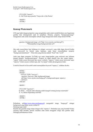 Kuliah Umum IlmuKomputer.Com
Copyright © 2003 IlmuKomputer.Com
16
<P CLASS="answer">
A. Lho? Kok tanya penulis? Tanya tuh si Abe Poetra!
</BODY>
</HTML>
Konsep Watermark
CSS juga hadir dengan properties yang mengijinkan anda untuk mendefinisikan cara bagaimana
gambar latar (background) anda di tampilkan. Pertama, property ”background-image”
mengijinkan anda untuk menetapkan sebuah image background untuk setiap elemen HTML.
.question {background-image: url ("http://www.mysite.com/back.gif")}
/*Menampilkan image background dari url*/
Jika anda memerlukan latar belakang ini sebagai watermark, yang tidak dapat discroll ketika
anda men-scroll ke bawah suatu halaman, anda harus menambahkan property
“background-attachment” – Nilai-nilai yang diterima adalah “fixed” dan “scroll”
Anda juga dapat mengatur Ya/Tidak nya suatu image/gambar yang melewati satu halaman
dengan properti “background-repeat”. Properti ini dapat diambil satu dari empat bagian :
“repeat” (letak secara horizontal dan secara vertikal), “repeat-x” (letak secara horizontal saja),
“repeat-y” (letak seacara vertikal saja), dan “no-repeat” (tidak ada pengaturan letak)
Contoh di bawah ini kita ambil untuk menunjukkan keyword “repeat-y”, silahkan dicoba :
<HTML>
<HEAD>
<STYLE TYPE="text/css">
.question {font-size: 20pt; background-image:
url("http://www.mysite.com/bunga.gif"); background-repeat: repeat-y}
</STYLE>
</HEAD>
<BODY>
<P CLASS="question">
Q. Hmm… ternyata anda sekarang sudah mengerti tentang konsep watermark?
A. Ya, Belum Sepenuhnya lah Pak!
</BODY>
</HTML>
Perhatikan, url(http://www.situs.com/bunga.gif) mengambil image “bunga.gif” sebagai
background yang diatur secara vertikal ☺
Sekarang tugas anda!
Buatlah dan gantilah image diatas dengan nilai “repeat-x”. Perhatikan apa yang berubah? Kalau
memang tidak berubah, penulis sarankan anda untuk mengganti image atau gambar anda.
Sehingga perbedaannya terasa.
 