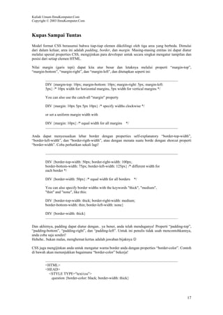 Kuliah Umum IlmuKomputer.Com
Copyright © 2003 IlmuKomputer.Com
17
Kupas Sampai Tuntas
Model format CSS berasumsi bahwa tiap-tiap elemen dikelilingi oleh tiga area yang berbeda. Dimulai
dari dalam keluar, area ini adalah padding, border, dan margin. Masing-masing entitas ini dapat diatur
melalui spesial properties CSS, mengijinkan para developer untuk secara singkat mengatur tampilan dan
posisi dari setiap elemen HTML.
Nilai margin (garis tepi) dapat kita atur besar dan letaknya melalui properti “margin-top”,
“margin-bottom”, “margin-right”, dan “margin-left”, dan ditetapkan seperti ini:
DIV {margin-top: 10px; margin-bottom: 10px; margin-right: 5px; margin-left:
5px} /* 10px width for horizontal margins, 5px width for vertical margins */
You can also use the catch-all "margin" property
DIV {margin: 10px 5px 5px 10px} /* specify widths clockwise */
or set a uniform margin width with
DIV {margin: 10px} /* equal width for all margins */
Anda dapat menyesuaikan lebar border dengan properties self-explanatory “border-top-width”,
“border-left-width”, dan “border-rigth-width”, atau dengan menata suatu borde dengan shorcut properti
“border-width”. Coba perhatikan sekali lagi!
DIV {border-top-width: 50px; border-right-width: 100px;
border-bottom-width: 75px; border-left-width: 125px} /* different width for
each border */
DIV {border-width: 50px} /* equal width for all borders */
You can also specify border widths with the keywords "thick", "medium",
"thin" and "none", like this:
DIV {border-top-width: thick; border-right-width: medium;
border-bottom-width: thin; border-left-width: none}
DIV {border-width: thick}
Dan akhirnya, padding dapat diatur dengan.. ya bener, anda telah menduganya! Properti “padding-top”,
“padding-bottom”, “padding-right”, dan “padding-left”. Untuk ini penulis tidak usah mencontohkannya,
anda coba saja sendiri!
Hehehe.. bukan malas, menghemat kertas adalah jawaban bijaknya ☺
CSS juga mengijinkan anda untuk mengatur warna border anda dengan properties “border-color”. Contoh
di bawah akan menunjukkan bagaimana “border-color” bekerja!
<HTML>
<HEAD>
<STYLE TYPE="text/css">
.question {border-color: black; border-width: thick}
 