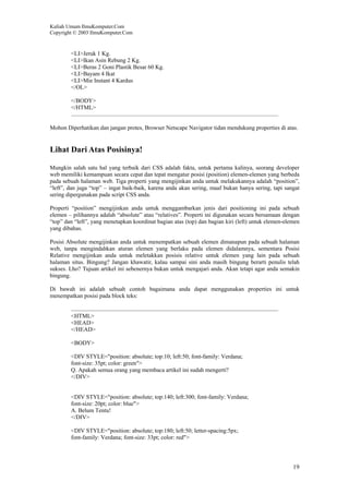 Kuliah Umum IlmuKomputer.Com
Copyright © 2003 IlmuKomputer.Com
19
<LI>Jeruk 1 Kg.
<LI>Ikan Asin Rebung 2 Kg.
<LI>Beras 2 Goni Plastik Besar 60 Kg.
<LI>Bayam 4 Ikat
<LI>Mie Instant 4 Kardus
</OL>
</BODY>
</HTML>
Mohon Diperhatikan dan jangan protes, Browser Netscape Navigator tidan mendukung properties di atas.
Lihat Dari Atas Posisinya!
Mungkin salah satu hal yang terbaik dari CSS adalah fakta, untuk pertama kalinya, seorang developer
web memiliki kemampuan secara cepat dan tepat mengatur posisi (position) elemen-elemen yang berbeda
pada sebuah halaman web. Tiga properti yang mengijinkan anda untuk melakukannya adalah “position”,
“left”, dan juga “top” – ingat baik-baik, karena anda akan sering, maaf bukan hanya sering, tapi sangat
sering dipergunakan pada script CSS anda.
Properti “position” mengijinkan anda untuk menggambarkan jenis dari positioning ini pada sebuah
elemen – pilihannya adalah “absolute” atau “relatives”. Properti ini digunakan secara bersamaan dengan
“top” dan “left”, yang menetapkan koordinat bagian atas (top) dan bagian kiri (left) untuk elemen-elemen
yang dibahas.
Posisi Absolute mengijinkan anda untuk menempatkan sebuah elemen dimanapun pada sebuah halaman
web, tanpa mengindahkan aturan elemen yang berlaku pada elemen didalamnya, sementara Posisi
Relative mengijinkan anda untuk meletakkan posisis relative untuk elemen yang lain pada sebuah
halaman situs. Bingung? Jangan khawatir, kalau sampai sini anda masih bingung berarti penulis telah
sukses. Lho? Tujuan artikel ini sebenernya bukan untuk mengajari anda. Akan tetapi agar anda semakin
bingung.
Di bawah ini adalah sebuah contoh bagaimana anda dapat menggunakan properties ini untuk
menempatkan posisi pada block teks:
<HTML>
<HEAD>
</HEAD>
<BODY>
<DIV STYLE="position: absolute; top:10; left:50; font-family: Verdana;
font-size: 35pt; color: green">
Q. Apakah semua orang yang membaca artikel ini sudah mengerti?
</DIV>
<DIV STYLE="position: absolute; top:140; left:300; font-family: Verdana;
font-size: 20pt; color: blue">
A. Belum Tentu!
</DIV>
<DIV STYLE="position: absolute; top:180; left:50; letter-spacing:5px;
font-family: Verdana; font-size: 33pt; color: red">
 