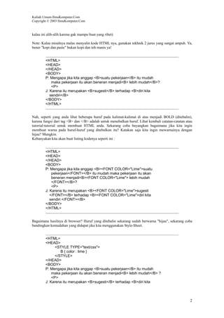 Kuliah Umum IlmuKomputer.Com
Copyright © 2003 IlmuKomputer.Com
2
kalau ini alih-alih karena gak mampu buat yang ribet)
Note: Kalau misalnya malas menyalin kode HTML nya, gunakan tekhnik 2 jurus yang sangat ampuh. Ya,
bener "kopi dan paste" bukan kopi dan teh manis ya!
<HTML>
<HEAD>
</HEAD>
<BODY>
P: Mengapa jika kita anggap <B>suatu pekerjaan</B> itu mudah
maka pekerjaan itu akan beneran menjadi<B> lebih mudah</B>?
<P>
J: Karena itu merupakan <B>sugesti</B> terhadap <B>diri kita
sendiri</B>
</BODY>
</HTML>
Nah, seperti yang anda lihat beberapa huruf pada kalimat-kalimat di atas menjadi BOLD (ditebalin),
karena fungsi dari tag <B> dan </B> adalah untuk menebalkan huruf. Lihat kembali catatan-catatan atau
tutorial-tutorial untuk membuat HTML anda. Sekarang coba bayangkan bagaimana jika kita ingin
membuat warna pada huruf-huruf yang ditebalkan itu? Katakan saja kita ingin mewarnainya dengan
hijau? Mungkin.
Kebanyakan kita akan buat listing kodenya seperti ini :
<HTML>
<HEAD>
</HEAD>
<BODY>
P: Mengapa jika kita anggap <B><FONT COLOR="Lime">suatu
pekerjaan</FONT></B> itu mudah maka pekerjaan itu akan
beneran menjadi<B><FONT COLOR="Lime"> lebih mudah
</FONT></B>?
<P>
J: Karena itu merupakan <B><FONT COLOR="Lime">sugesti
</FONT></B> terhadap <B><FONT COLOR="Lime">diri kita
sendiri </FONT></B>
</BODY>
</HTML>
Bagaimana hasilnya di browser? Huruf yang ditebalin sekarang sudah berwarna "hijau", sekarang coba
bandingkan kemudahan yang didapat jika kita menggunakan Style-Sheet.
<HTML>
<HEAD>
<STYLE TYPE="text/css">
B { color : lime }
</STYLE>
</HEAD>
<BODY>
P: Mengapa jika kita anggap <B>suatu pekerjaan</B> itu mudah
maka pekerjaan itu akan beneran menjadi<B> lebih mudah</B> ?
<P>
J: Karena itu merupakan <B>sugesti</B> terhadap <B>diri kita
 