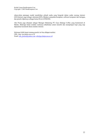 Kuliah Umum IlmuKomputer.Com
Copyright © 2003 IlmuKomputer.Com
22
rekan-rekan patungan modal mendirikan sebuah usaha yang bergerak dalam usaha warung internet
(GO-Internet, juga sebagai sekretaiat KPLi-Medan), penjualan komputer, software komputer dan Jaringan,
dan penulis dipercaya sebagai ketua Divisi LITBANG.
Abe Poetra juga ditunjuk sebagai Manager Marketing PT. Gayo Belangi Coffee yang berdomisili di
Medan. Beberapa bulan terakhir waktunya dihabiskan untuk meneliti dan mempelajari kopi yang siap
dipasarkan keseluruh dunia melalui internet.
Informasi lebih lanjut tentang penulis ini bisa didapat melalui:
URL: http://go.fmipa.usu.ac.id
Email: abe_poetra@yahoo.com, abe@go.fmipa.usu.ac.id
 