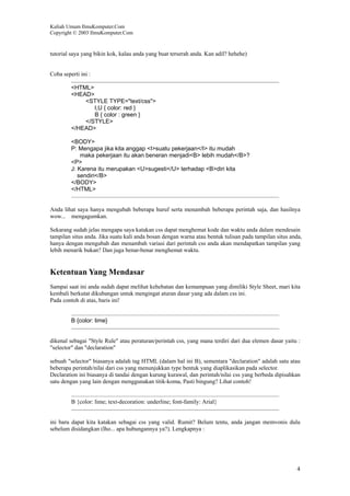 Kuliah Umum IlmuKomputer.Com
Copyright © 2003 IlmuKomputer.Com
4
tutorial saya yang bikin kok, kalau anda yang buat terserah anda. Kan adil? hehehe)
Coba seperti ini :
<HTML>
<HEAD>
<STYLE TYPE="text/css">
I,U { color: red }
B { color : green }
</STYLE>
</HEAD>
<BODY>
P: Mengapa jika kita anggap <I>suatu pekerjaan</I> itu mudah
maka pekerjaan itu akan beneran menjadi<B> lebih mudah</B>?
<P>
J: Karena itu merupakan <U>sugesti</U> terhadap <B>diri kita
sendiri</B>
</BODY>
</HTML>
Anda lihat saya hanya mengubah beberapa huruf serta menambah beberapa perintah saja, dan hasilnya
wow... mengagumkan.
Sekarang sudah jelas mengapa saya katakan css dapat menghemat kode dan waktu anda dalam mendesain
tampilan situs anda. Jika suatu kali anda bosan dengan warna atau bentuk tulisan pada tampilan situs anda,
hanya dengan mengubah dan menambah variasi dari perintah css anda akan mendapatkan tampilan yang
lebih menarik bukan? Dan juga benar-benar menghemat waktu.
Ketentuan Yang Mendasar
Sampai saat ini anda sudah dapat melihat kehebatan dan kemampuan yang dimiliki Style Sheet, mari kita
kembali berkutat dikubangan untuk mengingat aturan dasar yang ada dalam css ini.
Pada contoh di atas, baris ini!
B {color: lime}
dikenal sebagai "Style Rule" atau peraturan/perintah css, yang mana terdiri dari dua elemen dasar yaitu :
"selector" dan "declaration"
sebuah "selector" biasanya adalah tag HTML (dalam hal ini B), sementara "declaration" adalah satu atau
beberapa perintah/nilai dari css yang menunjukkan type bentuk yang diaplikasikan pada selector.
Declaration ini biasanya di tandai dengan kurung kurawal, dan perintah/nilai css yang berbeda dipisahkan
satu dengan yang lain dengan menggunakan titik-koma, Pasti bingung? Lihat contoh!
B {color: lime; text-decoration: underline; font-family: Arial}
ini baru dapat kita katakan sebagai css yang valid. Rumit? Belum tentu, anda jangan memvonis dulu
sebelum disidangkan (lho... apa hubungannya ya?). Lengkapnya :
 