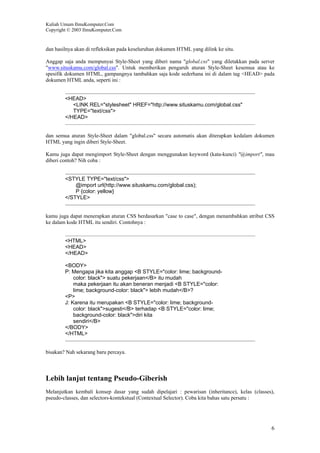 Kuliah Umum IlmuKomputer.Com
Copyright © 2003 IlmuKomputer.Com
6
dan hasilnya akan di refleksikan pada keseluruhan dokumen HTML yang dilink ke situ.
Anggap saja anda mempunyai Style-Sheet yang diberi nama "global.css" yang diletakkan pada server
"www.situskamu.com/global.css". Untuk memberikan pengaruh aturan Style-Sheet kesemua atau ke
spesifik dokumen HTML, gampangnya tambahkan saja kode sederhana ini di dalam tag <HEAD> pada
dokumen HTML anda, seperti ini :
<HEAD>
<LINK REL="stylesheet" HREF="http://www.situskamu.com/global.css"
TYPE="text/css">
</HEAD>
dan semua aturan Style-Sheet dalam "global.css" secara automatis akan diterapkan kedalam dokumen
HTML yang ingin diberi Style-Sheet.
Kamu juga dapat mengimport Style-Sheet dengan menggunakan keyword (kata-kunci) "@import", mau
diberi contoh? Nih coba :
<STYLE TYPE="text/css">
@import url(http://www.situskamu.com/global.css);
P {color: yellow}
</STYLE>
kamu juga dapat menerapkan aturan CSS berdasarkan "case to case", dengan menambahkan atribut CSS
ke dalam kode HTML itu sendiri. Contohnya :
<HTML>
<HEAD>
</HEAD>
<BODY>
P: Mengapa jika kita anggap <B STYLE="color: lime; background-
color: black"> suatu pekerjaan</B> itu mudah
maka pekerjaan itu akan beneran menjadi <B STYLE="color:
lime; background-color: black"> lebih mudah</B>?
<P>
J: Karena itu merupakan <B STYLE="color: lime; background-
color: black">sugesti</B> terhadap <B STYLE="color: lime;
background-color: black">diri kita
sendiri</B>
</BODY>
</HTML>
bisakan? Nah sekarang baru percaya.
Lebih lanjut tentang Pseudo-Giberish
Melanjutkan kembali konsep dasar yang sudah dipelajari : pewarisan (inheritance), kelas (classes),
pseudo-classes, dan selectors-kontekstual (Contextual Selector). Coba kita bahas satu persatu :
 
