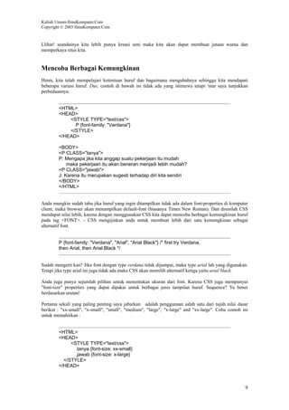 Kuliah Umum IlmuKomputer.Com
Copyright © 2003 IlmuKomputer.Com
9
Llihat! seandainya kita lebih punya kreasi seni maka kita akan dapat membuat jutaan warna dan
memperkaya situs kita.
Mencoba Berbagai Kemungkinan
Hmm, kita telah mempelajari ketentuan huruf dan bagaimana mengubahnya sehingga kita mendapati
beberapa variasi huruf. Dus, contoh di bawah ini tidak ada yang istimewa tetapi 'ntar saya tunjukkan
perbedaannya.
<HTML>
<HEAD>
<STYLE TYPE="text/css">
P {font-family: "Verdana"}
</STYLE>
</HEAD>
<BODY>
<P CLASS="tanya">
P: Mengapa jika kita anggap suatu pekerjaan itu mudah
maka pekerjaan itu akan beneran menjadi lebih mudah?
<P CLASS="jawab">
J: Karena itu merupakan sugesti terhadap diri kita sendiri
</BODY>
</HTML>
Anda mungkin sudah tahu jika huruf yang ingin ditampilkan tidak ada dalam font-properties di komputer
client, maka browser akan menampilkan default-font (biasanya Times New Roman). Dan disinilah CSS
mendapat nilai lebih, karena dengan menggunakan CSS kita dapat mencoba berbagai kemungkinan huruf
pada tag <FONT>. - CSS mengijinkan anda untuk membuat lebih dari satu kemungkinan sebagai
alternatif font.
P {font-family: "Verdana", "Arial", "Arial Black"} /* first try Verdana,
then Arial, then Arial Black */
Sudah mengerti kan? Jika font dengan type verdana tidak dijumpai, maka type arial lah yang digunakan.
Tetapi jika type arial ini juga tidak ada maka CSS akan memilih alternatif ketiga yaitu arial black.
Anda juga punya sejumlah pilihan untuk menentukan ukuran dari font. Karena CSS juga mempunyai
"font-size" properties yang dapat dipakai untuk berbagai jenis tampilan huruf. Sequence? Ya bener
berdasarkan urutan!
Pertama sekali yang paling penting saya jabarkan adalah penggunaan salah satu dari tujuh nilai dasar
berikut : "xx-small", "x-small", "small", "medium", "large", "x-large" and "xx-large". Coba contoh ini
untuk memahirkan :
<HTML>
<HEAD>
<STYLE TYPE="text/css">
.tanya {font-size: xx-small}
.jawab {font-size: x-large}
</STYLE>
</HEAD>
 