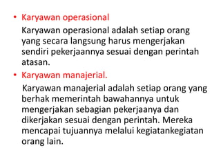 • Karyawan operasional
Karyawan operasional adalah setiap orang
yang secara langsung harus mengerjakan
sendiri pekerjaannya sesuai dengan perintah
atasan.
• Karyawan manajerial.
Karyawan manajerial adalah setiap orang yang
berhak memerintah bawahannya untuk
mengerjakan sebagian pekerjaanya dan
dikerjakan sesuai dengan perintah. Mereka
mencapai tujuannya melalui kegiatankegiatan
orang lain.
 