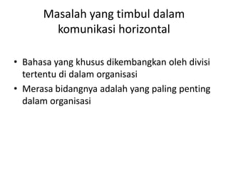 Masalah yang timbul dalam
komunikasi horizontal
• Bahasa yang khusus dikembangkan oleh divisi
tertentu di dalam organisasi
• Merasa bidangnya adalah yang paling penting
dalam organisasi
 